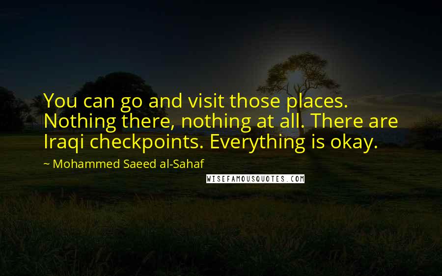 Mohammed Saeed Al-Sahaf Quotes: You can go and visit those places. Nothing there, nothing at all. There are Iraqi checkpoints. Everything is okay.