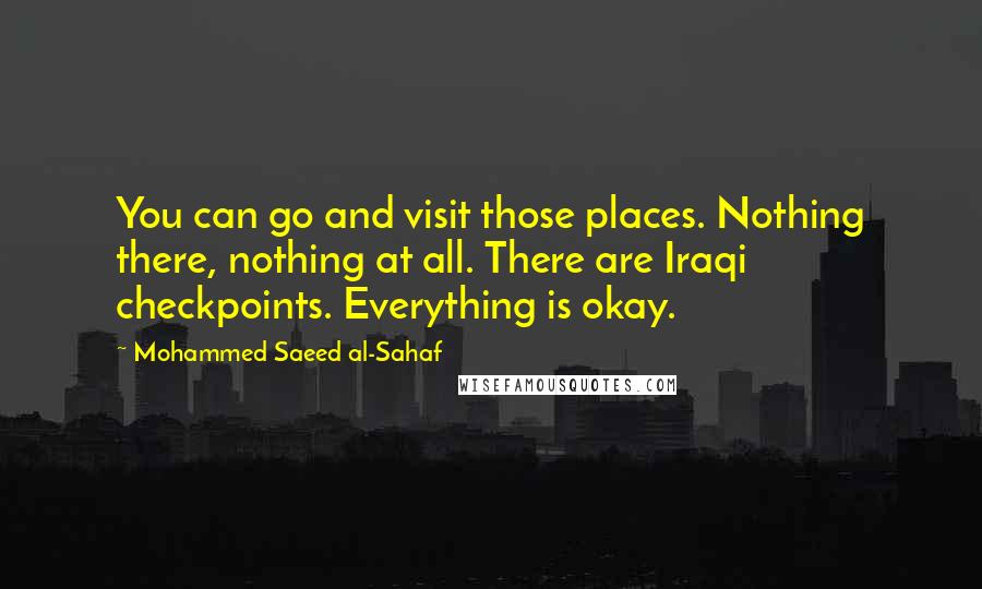 Mohammed Saeed Al-Sahaf Quotes: You can go and visit those places. Nothing there, nothing at all. There are Iraqi checkpoints. Everything is okay.