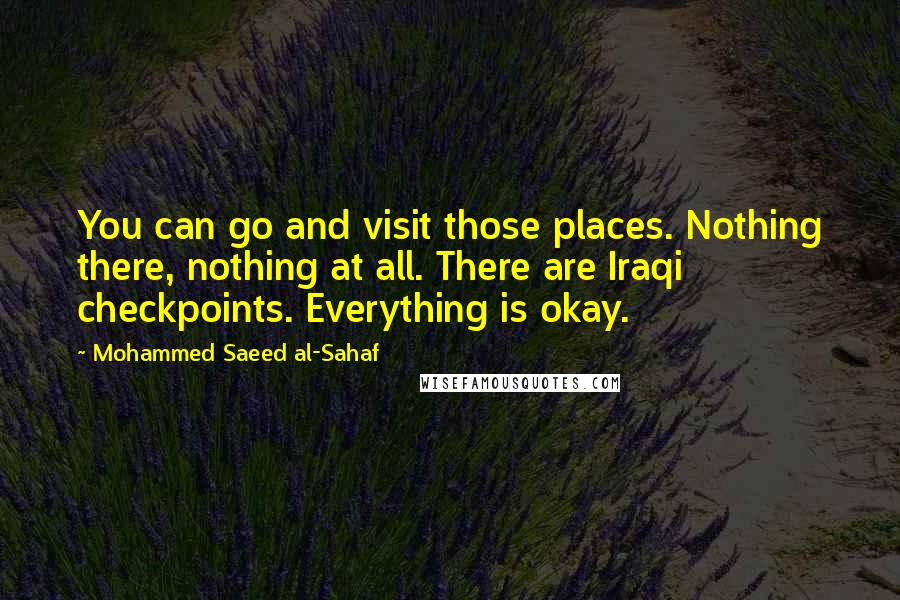 Mohammed Saeed Al-Sahaf Quotes: You can go and visit those places. Nothing there, nothing at all. There are Iraqi checkpoints. Everything is okay.