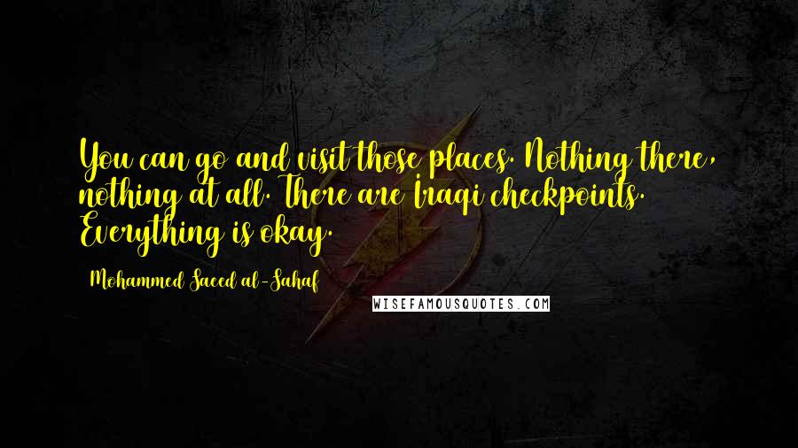 Mohammed Saeed Al-Sahaf Quotes: You can go and visit those places. Nothing there, nothing at all. There are Iraqi checkpoints. Everything is okay.