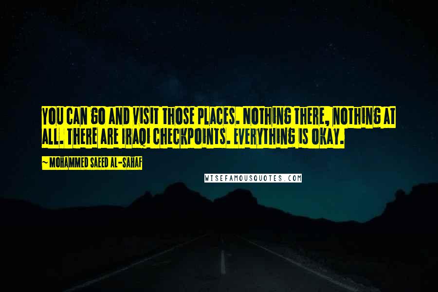 Mohammed Saeed Al-Sahaf Quotes: You can go and visit those places. Nothing there, nothing at all. There are Iraqi checkpoints. Everything is okay.