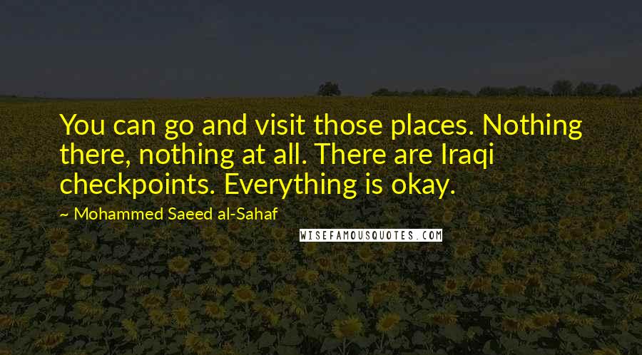 Mohammed Saeed Al-Sahaf Quotes: You can go and visit those places. Nothing there, nothing at all. There are Iraqi checkpoints. Everything is okay.