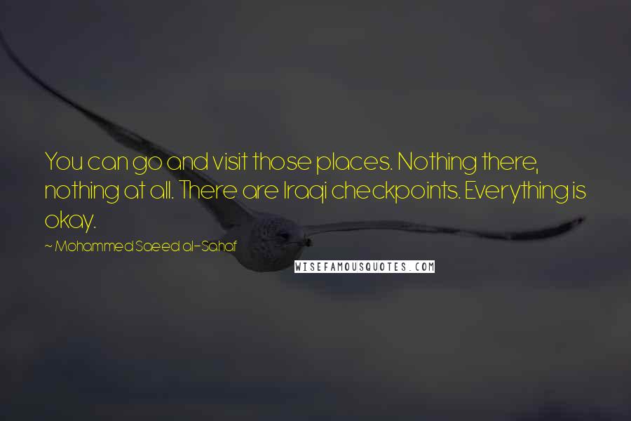 Mohammed Saeed Al-Sahaf Quotes: You can go and visit those places. Nothing there, nothing at all. There are Iraqi checkpoints. Everything is okay.