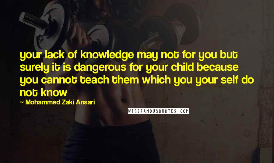 Mohammed Zaki Ansari Quotes: your lack of knowledge may not for you but surely it is dangerous for your child because you cannot teach them which you your self do not know