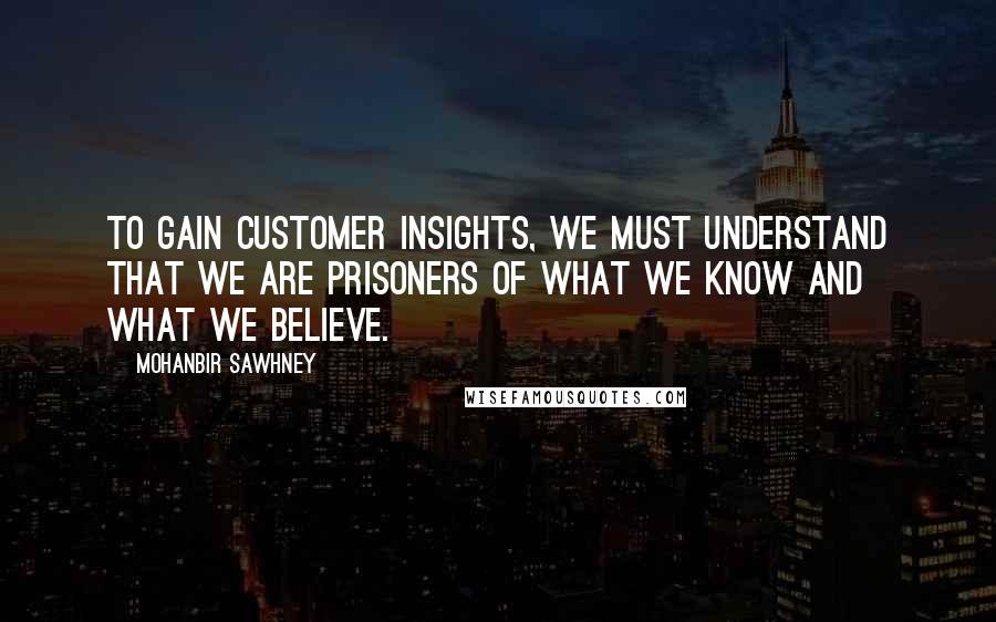 Mohanbir Sawhney Quotes: To gain customer insights, we must understand that we are prisoners of what we know and what we believe.