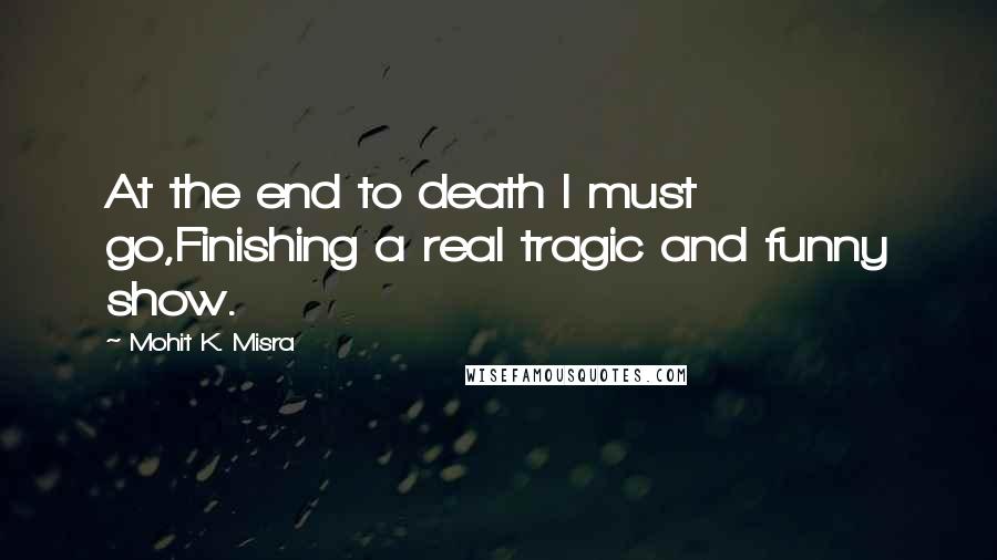Mohit K. Misra Quotes: At the end to death I must go,Finishing a real tragic and funny show.