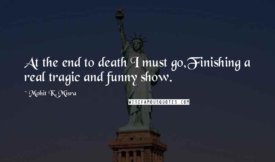 Mohit K. Misra Quotes: At the end to death I must go,Finishing a real tragic and funny show.