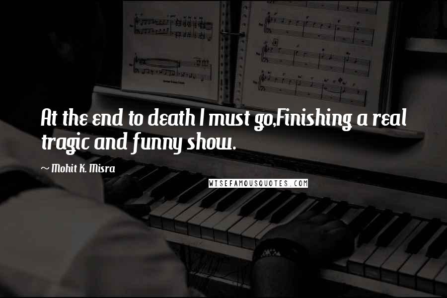 Mohit K. Misra Quotes: At the end to death I must go,Finishing a real tragic and funny show.