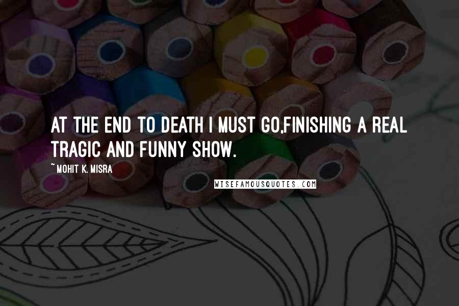 Mohit K. Misra Quotes: At the end to death I must go,Finishing a real tragic and funny show.