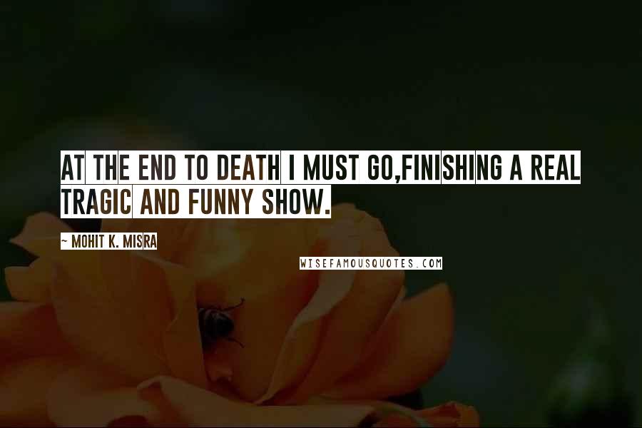 Mohit K. Misra Quotes: At the end to death I must go,Finishing a real tragic and funny show.