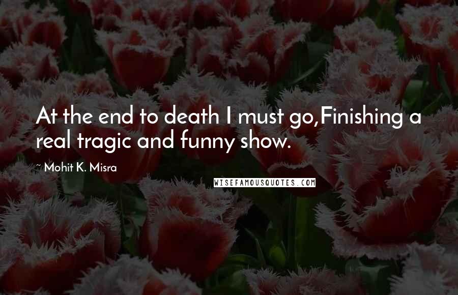 Mohit K. Misra Quotes: At the end to death I must go,Finishing a real tragic and funny show.