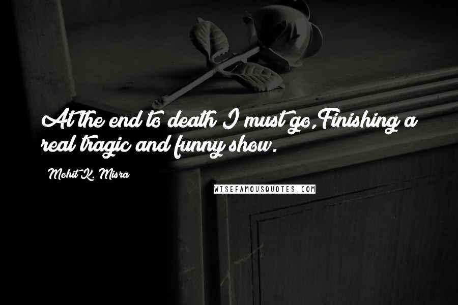 Mohit K. Misra Quotes: At the end to death I must go,Finishing a real tragic and funny show.