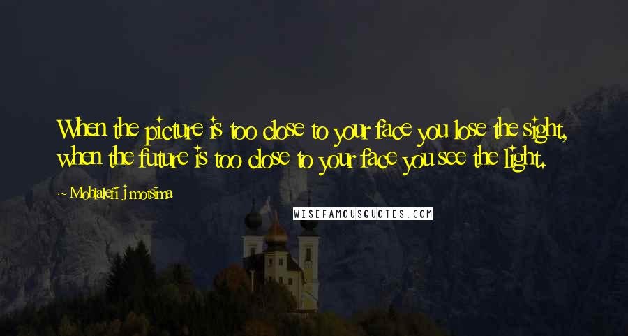 Mohlalefi J Motsima Quotes: When the picture is too close to your face you lose the sight, when the future is too close to your face you see the light.