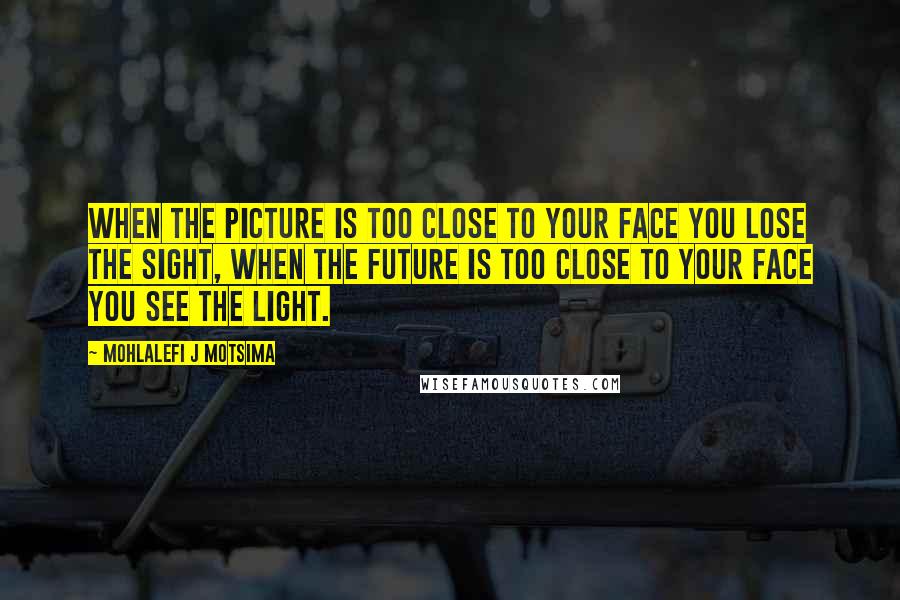 Mohlalefi J Motsima Quotes: When the picture is too close to your face you lose the sight, when the future is too close to your face you see the light.