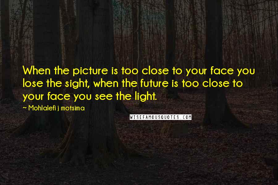 Mohlalefi J Motsima Quotes: When the picture is too close to your face you lose the sight, when the future is too close to your face you see the light.