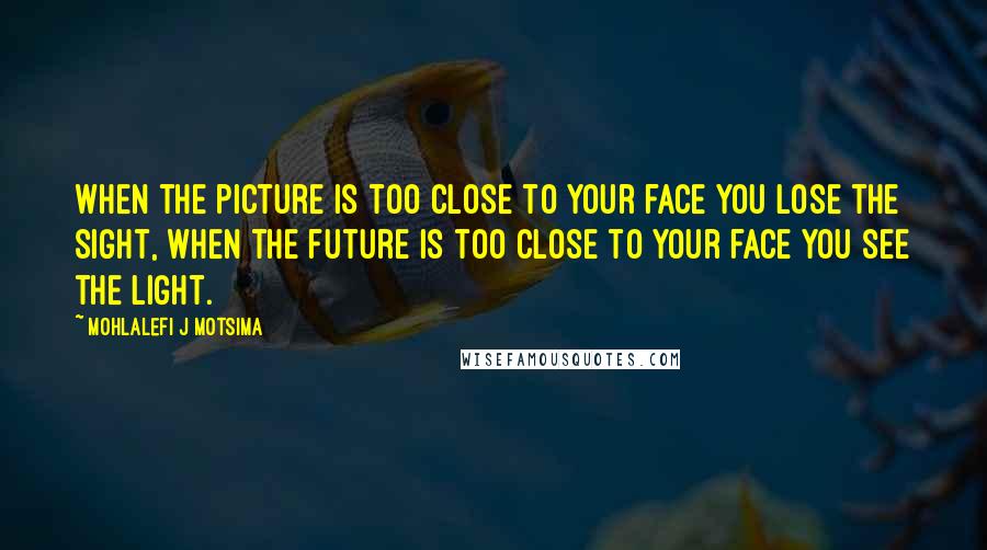 Mohlalefi J Motsima Quotes: When the picture is too close to your face you lose the sight, when the future is too close to your face you see the light.