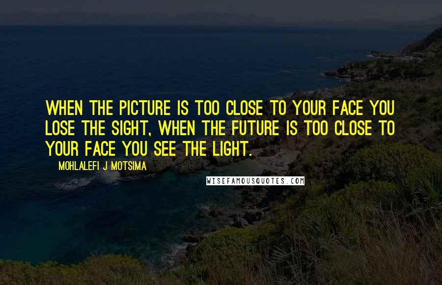 Mohlalefi J Motsima Quotes: When the picture is too close to your face you lose the sight, when the future is too close to your face you see the light.