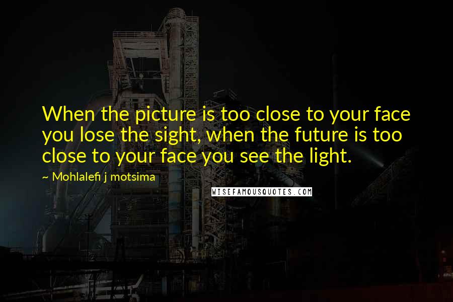 Mohlalefi J Motsima Quotes: When the picture is too close to your face you lose the sight, when the future is too close to your face you see the light.