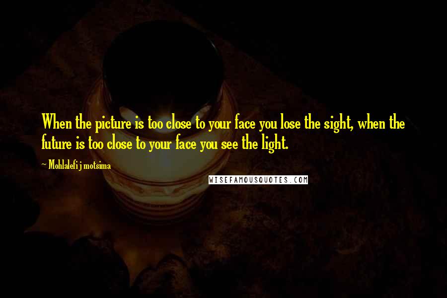 Mohlalefi J Motsima Quotes: When the picture is too close to your face you lose the sight, when the future is too close to your face you see the light.