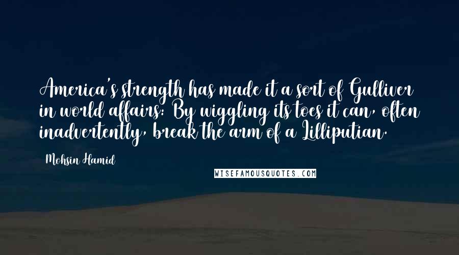 Mohsin Hamid Quotes: America's strength has made it a sort of Gulliver in world affairs: By wiggling its toes it can, often inadvertently, break the arm of a Lilliputian.