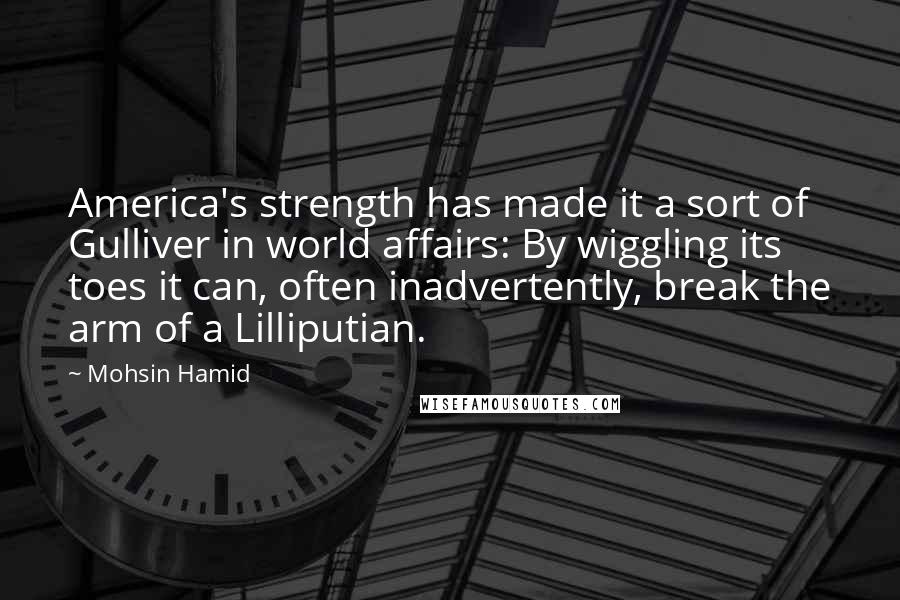 Mohsin Hamid Quotes: America's strength has made it a sort of Gulliver in world affairs: By wiggling its toes it can, often inadvertently, break the arm of a Lilliputian.