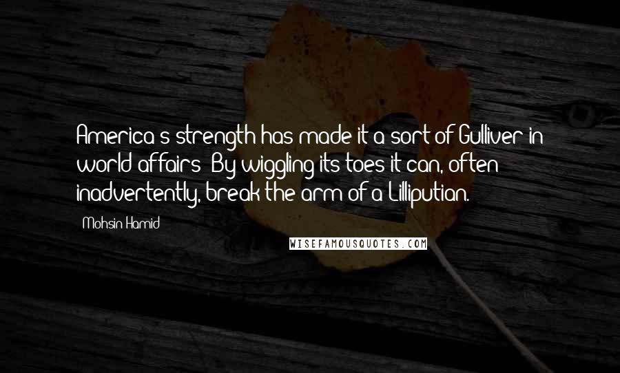 Mohsin Hamid Quotes: America's strength has made it a sort of Gulliver in world affairs: By wiggling its toes it can, often inadvertently, break the arm of a Lilliputian.