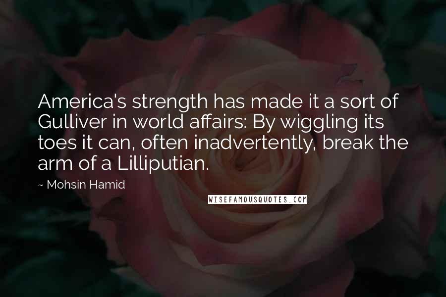 Mohsin Hamid Quotes: America's strength has made it a sort of Gulliver in world affairs: By wiggling its toes it can, often inadvertently, break the arm of a Lilliputian.