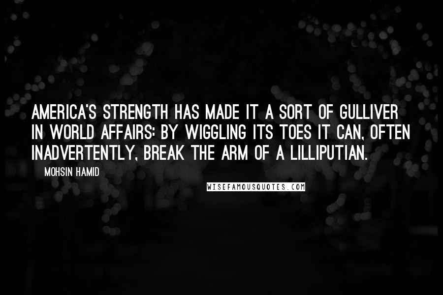 Mohsin Hamid Quotes: America's strength has made it a sort of Gulliver in world affairs: By wiggling its toes it can, often inadvertently, break the arm of a Lilliputian.