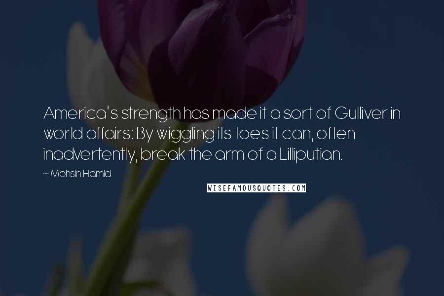 Mohsin Hamid Quotes: America's strength has made it a sort of Gulliver in world affairs: By wiggling its toes it can, often inadvertently, break the arm of a Lilliputian.