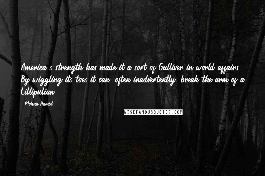 Mohsin Hamid Quotes: America's strength has made it a sort of Gulliver in world affairs: By wiggling its toes it can, often inadvertently, break the arm of a Lilliputian.