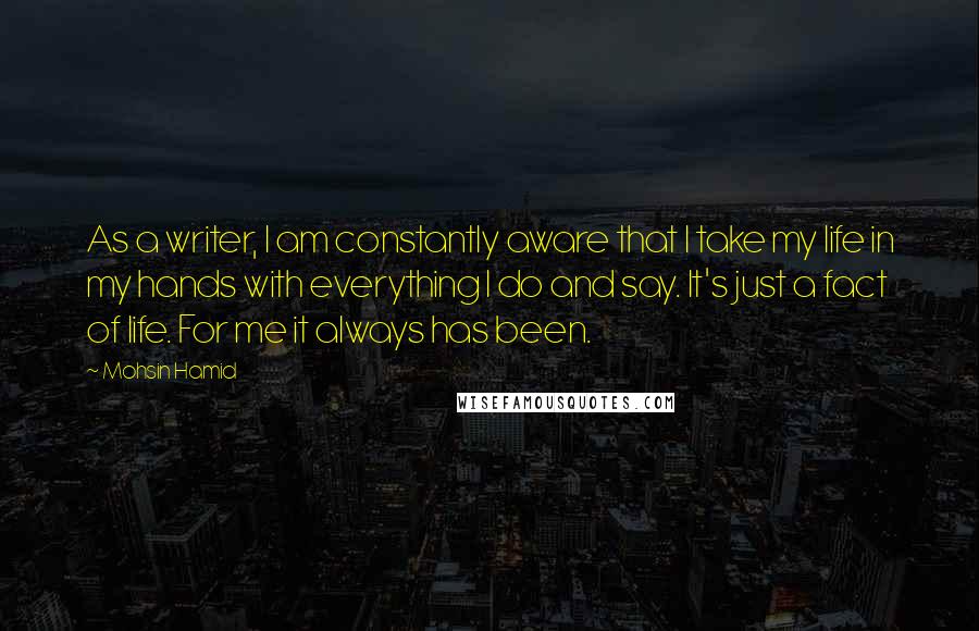 Mohsin Hamid Quotes: As a writer, I am constantly aware that I take my life in my hands with everything I do and say. It's just a fact of life. For me it always has been.
