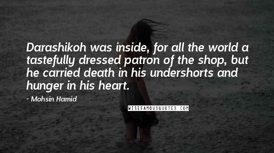 Mohsin Hamid Quotes: Darashikoh was inside, for all the world a tastefully dressed patron of the shop, but he carried death in his undershorts and hunger in his heart.