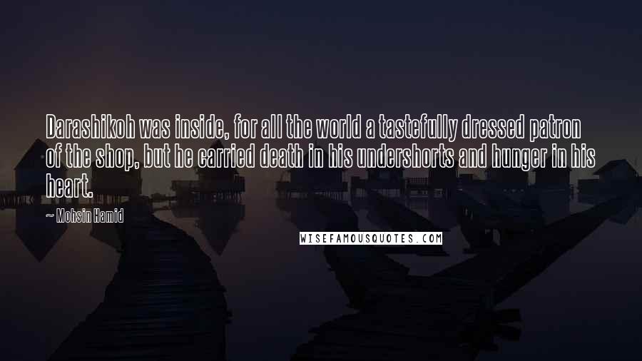 Mohsin Hamid Quotes: Darashikoh was inside, for all the world a tastefully dressed patron of the shop, but he carried death in his undershorts and hunger in his heart.