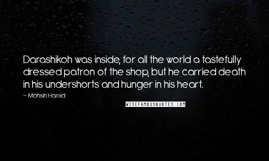 Mohsin Hamid Quotes: Darashikoh was inside, for all the world a tastefully dressed patron of the shop, but he carried death in his undershorts and hunger in his heart.