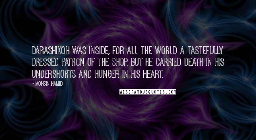 Mohsin Hamid Quotes: Darashikoh was inside, for all the world a tastefully dressed patron of the shop, but he carried death in his undershorts and hunger in his heart.