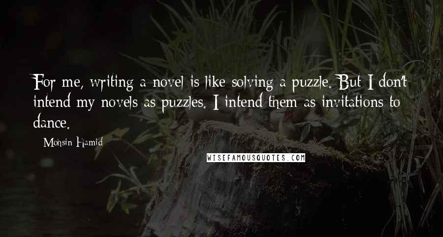 Mohsin Hamid Quotes: For me, writing a novel is like solving a puzzle. But I don't intend my novels as puzzles. I intend them as invitations to dance.