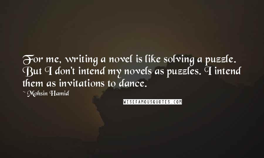 Mohsin Hamid Quotes: For me, writing a novel is like solving a puzzle. But I don't intend my novels as puzzles. I intend them as invitations to dance.