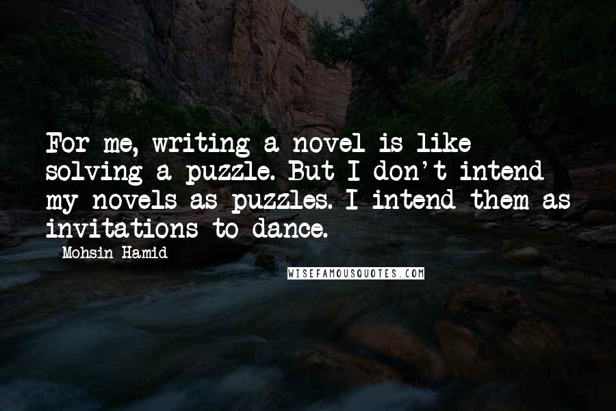 Mohsin Hamid Quotes: For me, writing a novel is like solving a puzzle. But I don't intend my novels as puzzles. I intend them as invitations to dance.