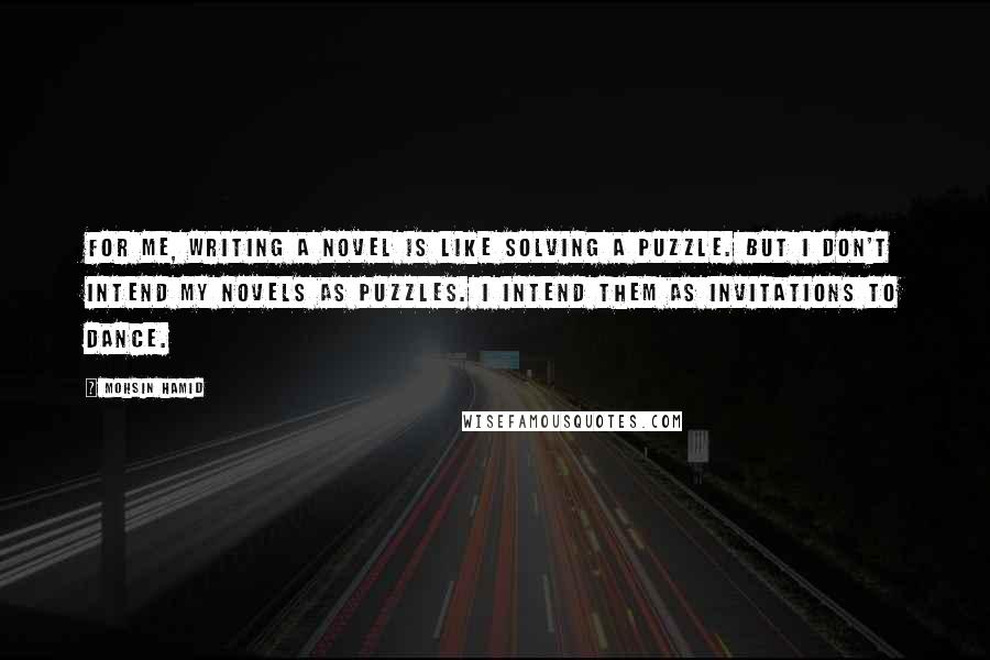 Mohsin Hamid Quotes: For me, writing a novel is like solving a puzzle. But I don't intend my novels as puzzles. I intend them as invitations to dance.