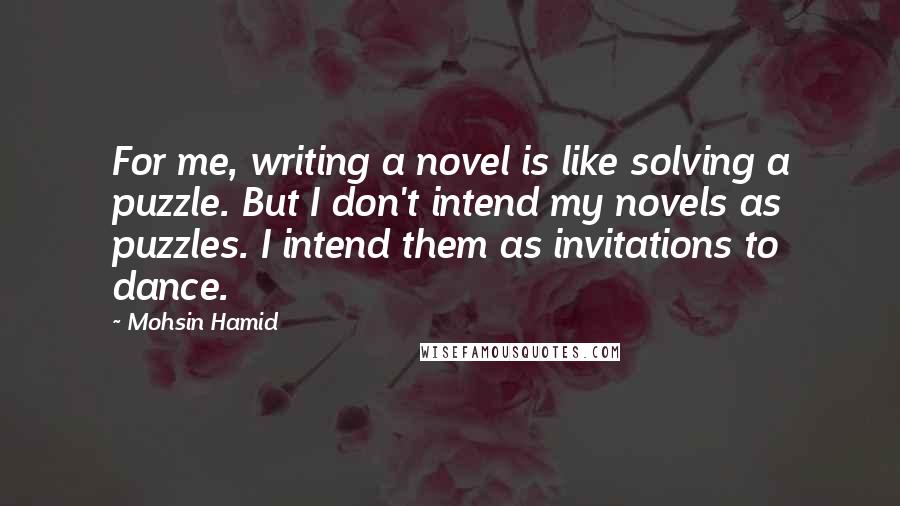 Mohsin Hamid Quotes: For me, writing a novel is like solving a puzzle. But I don't intend my novels as puzzles. I intend them as invitations to dance.