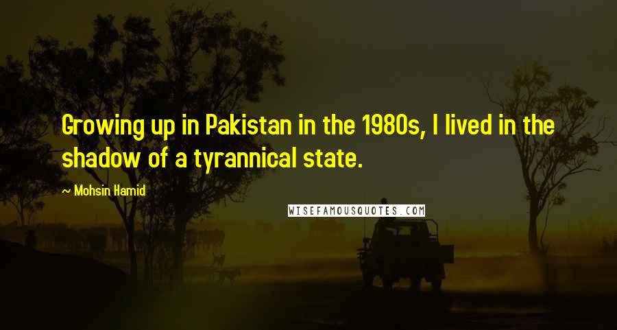 Mohsin Hamid Quotes: Growing up in Pakistan in the 1980s, I lived in the shadow of a tyrannical state.