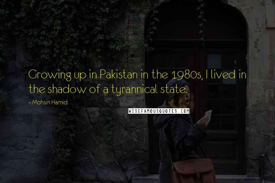 Mohsin Hamid Quotes: Growing up in Pakistan in the 1980s, I lived in the shadow of a tyrannical state.