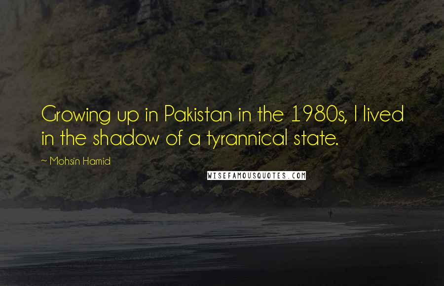 Mohsin Hamid Quotes: Growing up in Pakistan in the 1980s, I lived in the shadow of a tyrannical state.