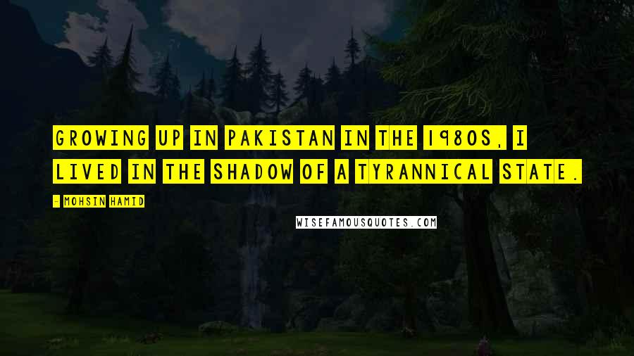 Mohsin Hamid Quotes: Growing up in Pakistan in the 1980s, I lived in the shadow of a tyrannical state.