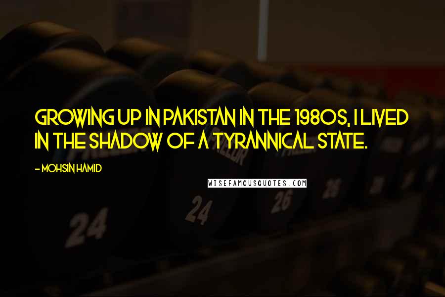 Mohsin Hamid Quotes: Growing up in Pakistan in the 1980s, I lived in the shadow of a tyrannical state.