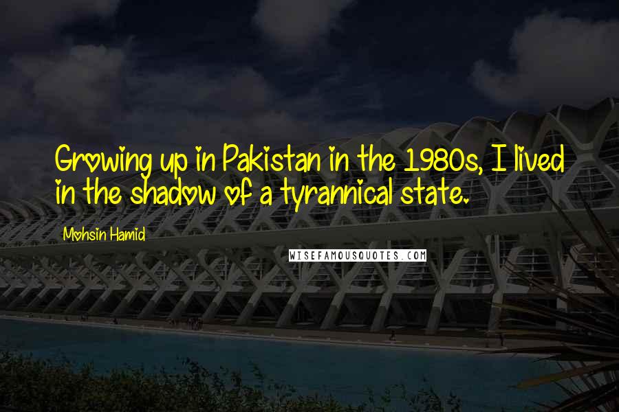 Mohsin Hamid Quotes: Growing up in Pakistan in the 1980s, I lived in the shadow of a tyrannical state.