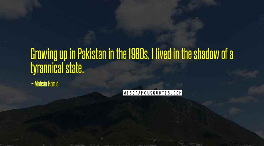 Mohsin Hamid Quotes: Growing up in Pakistan in the 1980s, I lived in the shadow of a tyrannical state.