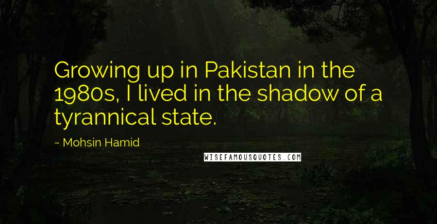 Mohsin Hamid Quotes: Growing up in Pakistan in the 1980s, I lived in the shadow of a tyrannical state.