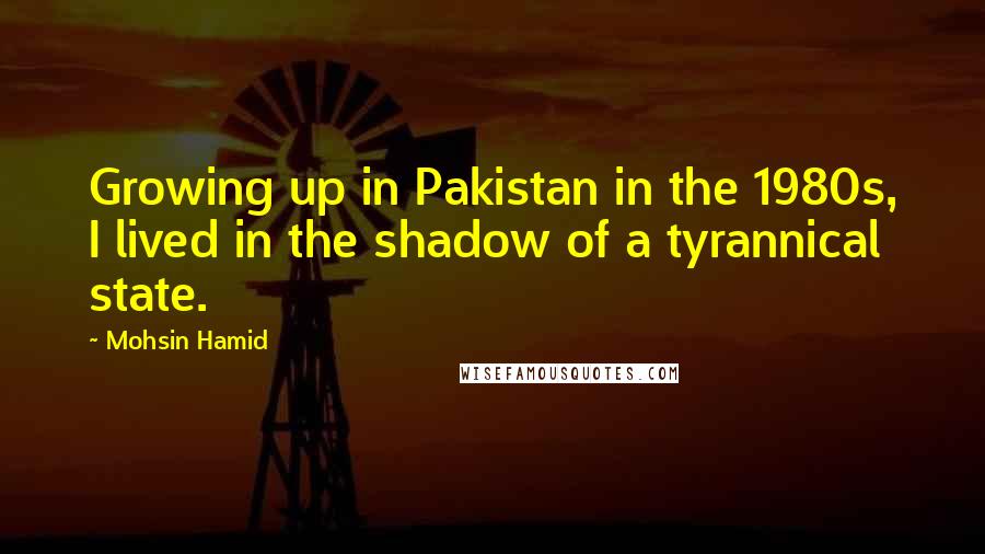 Mohsin Hamid Quotes: Growing up in Pakistan in the 1980s, I lived in the shadow of a tyrannical state.