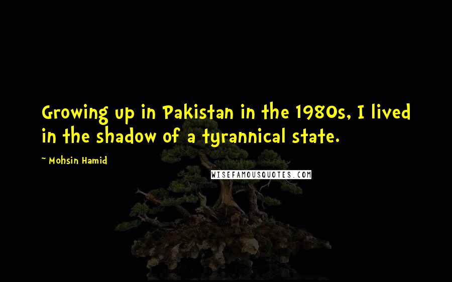 Mohsin Hamid Quotes: Growing up in Pakistan in the 1980s, I lived in the shadow of a tyrannical state.